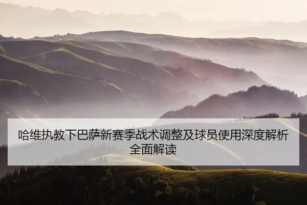 哈维执教下巴萨新赛季战术调整及球员使用深度解析全面解读